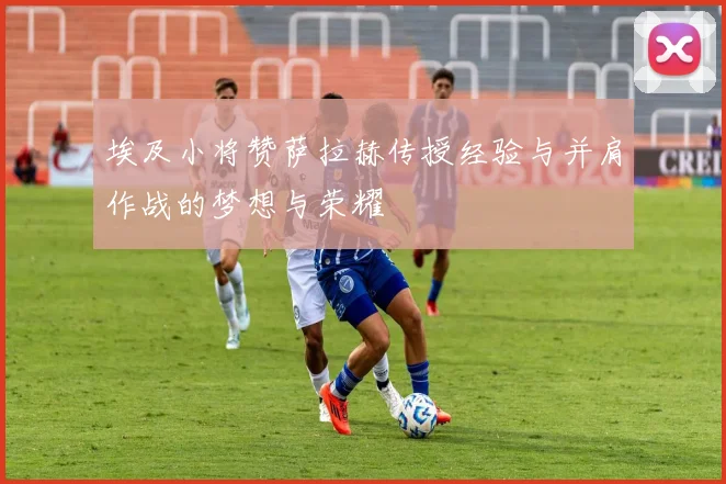 埃及小将赞萨拉赫传授经验与并肩作战的梦想与荣耀