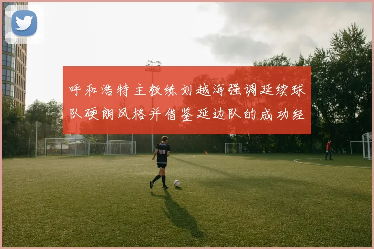 呼和浩特主教练刘越海强调延续球队硬朗风格并借鉴延边队的成功经验