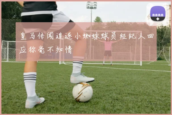 皇马传闻追逐小蜘蛛球员经纪人回应称毫不知情
