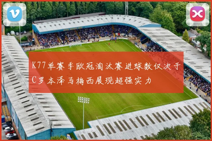 K77单赛季欧冠淘汰赛进球数仅次于C罗本泽马梅西展现超强实力