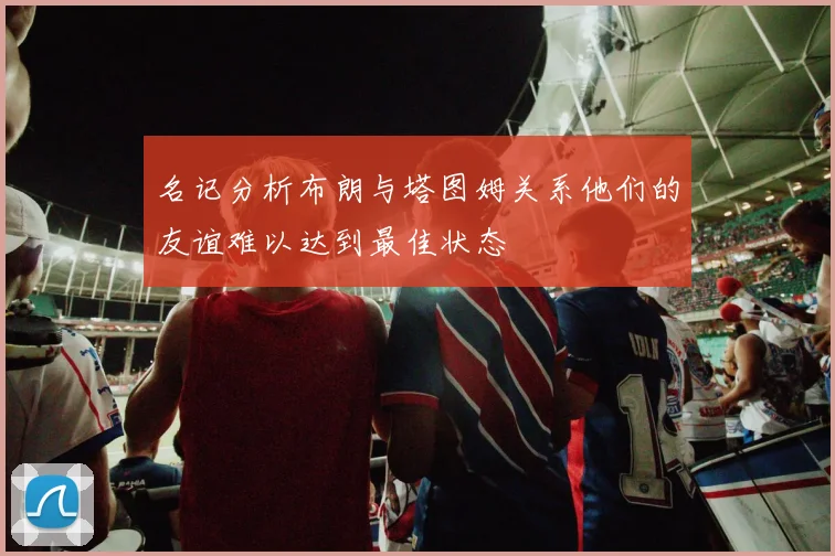 名记分析布朗与塔图姆关系他们的友谊难以达到最佳状态