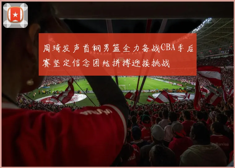 周琦发声首钢男篮全力备战CBA季后赛坚定信念团结拼搏迎接挑战