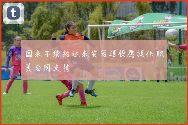 国米不续约达米安若退役愿提供职员合同支持