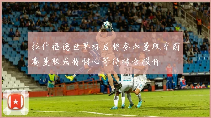 拉什福德世界杯后将参加曼联季前赛曼联或将耐心等待转会报价