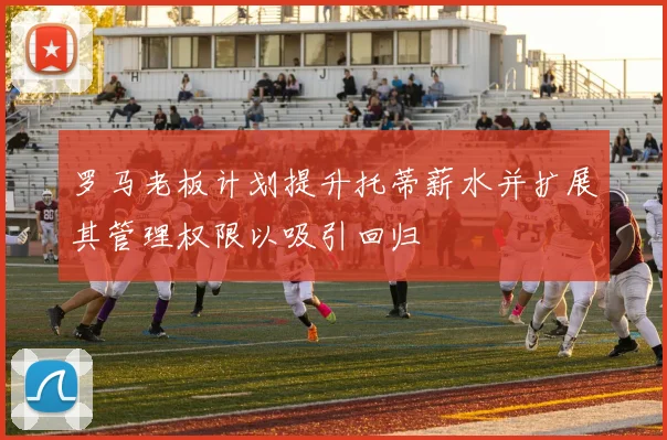 罗马老板计划提升托蒂薪水并扩展其管理权限以吸引回归