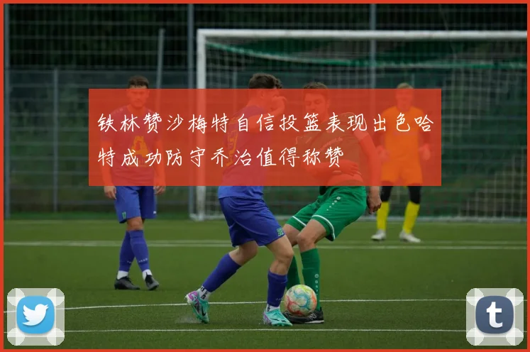 铁林赞沙梅特自信投篮表现出色哈特成功防守乔治值得称赞
