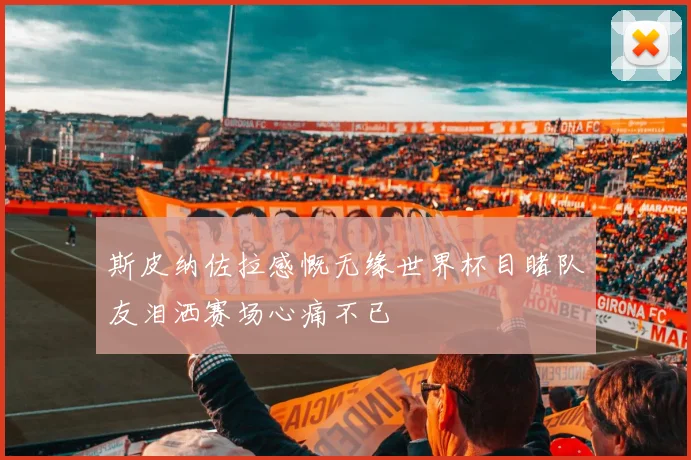斯皮纳佐拉感慨无缘世界杯目睹队友泪洒赛场心痛不已