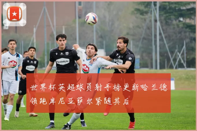 世界杯英超球员射手榜更新哈兰德领跑库尼亚萨尔紧随其后