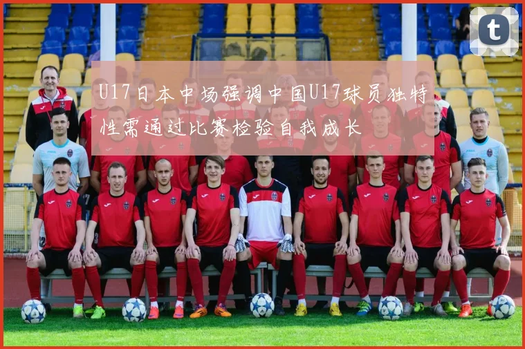 U17日本中场强调中国U17球员独特性需通过比赛检验自我成长