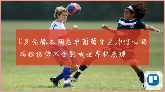 C罗无缘本期名单葡萄牙主帅信心满满称伤势不会影响世界杯表现