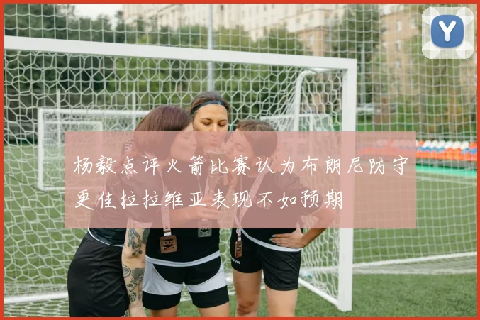 杨毅点评火箭比赛认为布朗尼防守更佳拉拉维亚表现不如预期