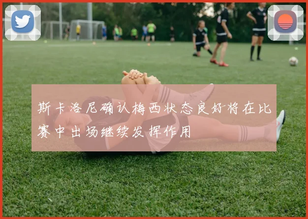 斯卡洛尼确认梅西状态良好将在比赛中出场继续发挥作用
