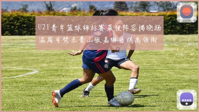 U21青年篮球锦标赛最佳阵容揭晓杨溢周可梵王青山张嘉琳蒋祺禹领衔出战