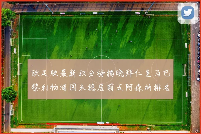 欧足联最新积分榜揭晓拜仁皇马巴黎利物浦国米稳居前五阿森纳排名第七