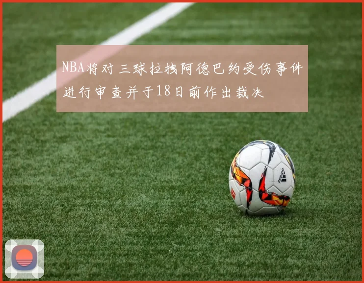 NBA将对三球拉拽阿德巴约受伤事件进行审查并于18日前作出裁决
