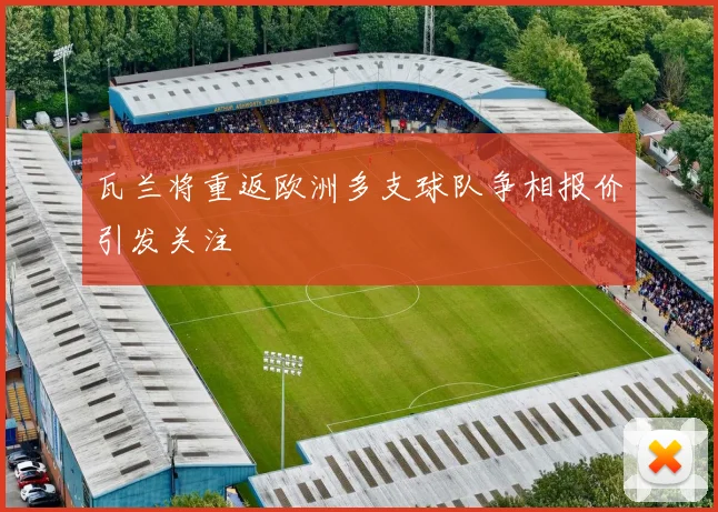 瓦兰将重返欧洲多支球队争相报价引发关注