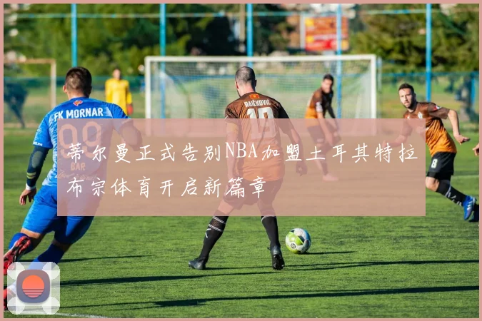 蒂尔曼正式告别NBA加盟土耳其特拉布宗体育开启新篇章