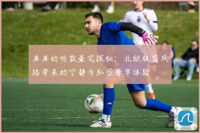库库的伦敦豪宅探秘：北欧极简风格带来的宁静与私密奢华体验