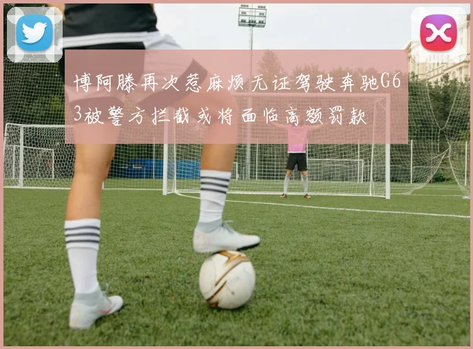 博阿滕再次惹麻烦无证驾驶奔驰G63被警方拦截或将面临高额罚款