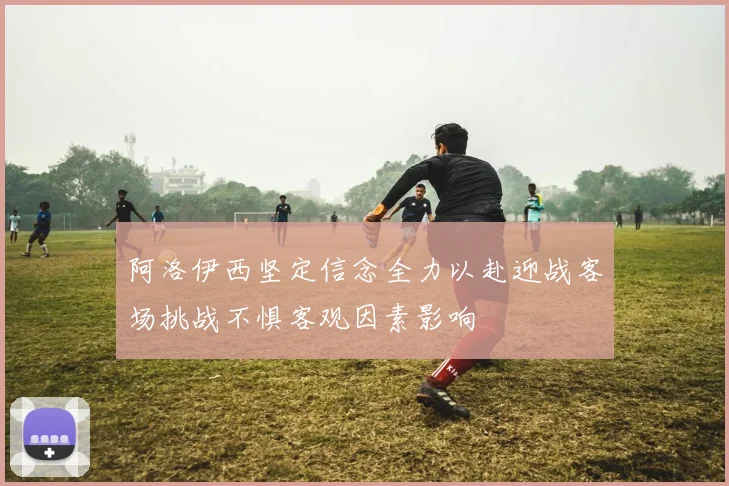 阿洛伊西坚定信念全力以赴迎战客场挑战不惧客观因素影响