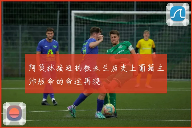 阿莫林接近执教米兰历史上葡籍主帅短命的命运再现