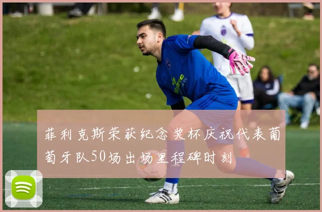 菲利克斯荣获纪念奖杯庆祝代表葡萄牙队50场出场里程碑时刻