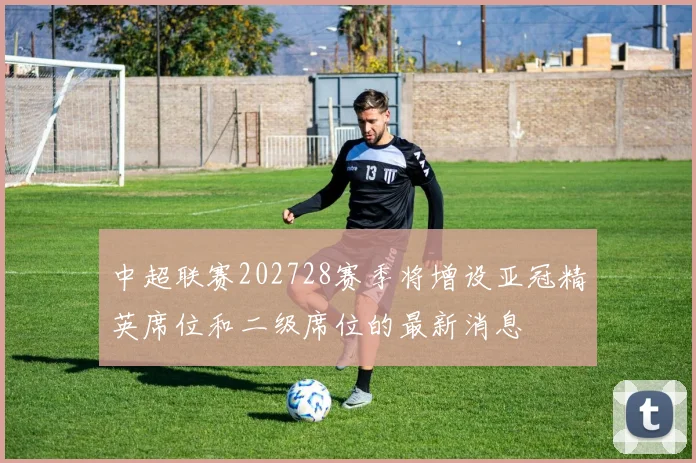 中超联赛202728赛季将增设亚冠精英席位和二级席位的最新消息