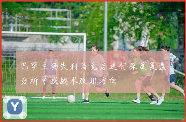 巴萨主场失利马竞后进行深度复盘分析寻找战术改进方向