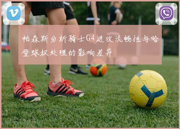 帕森斯分析骑士G4进攻流畅性与哈登球权处理的影响差异